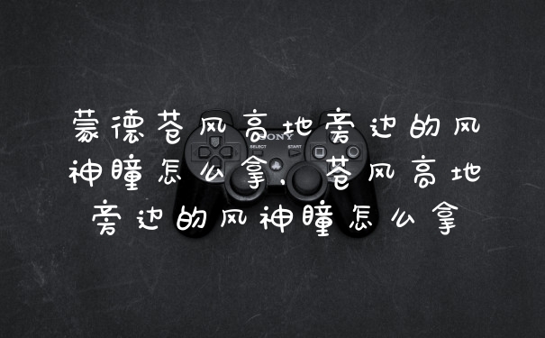 蒙德苍风高地旁边的风神瞳怎么拿,苍风高地旁边的风神瞳怎么拿