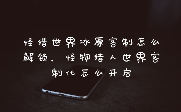 怪猎世界冰原客制怎么解锁,怪物猎人世界客制化怎么开启