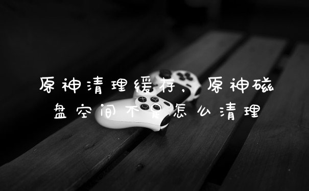 原神清理缓存,原神磁盘空间不足怎么清理