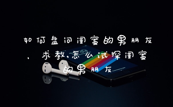 如何盘问闺蜜的男朋友,求教,怎么试探闺蜜的男朋友
