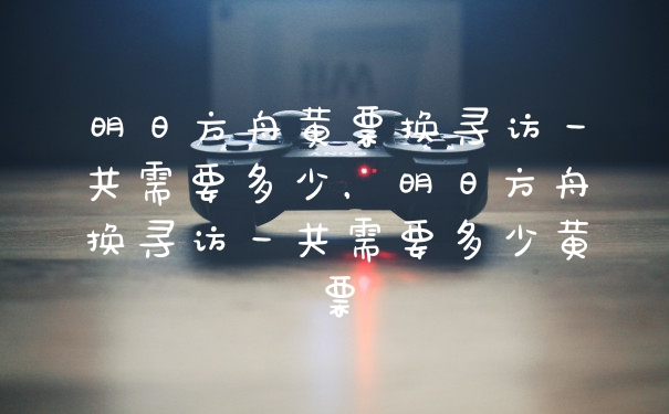 明日方舟黄票换寻访一共需要多少，明日方舟换寻访一共需要多少黄票