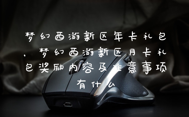 梦幻西游新区年卡礼包,梦幻西游新区月卡礼包奖励内容及注意事项有什么