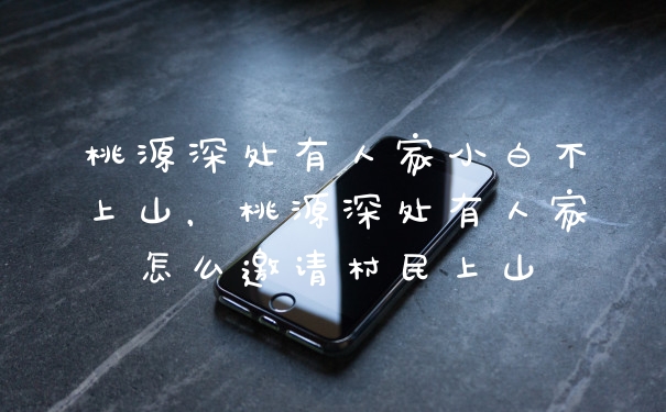 桃源深处有人家小白不上山，桃源深处有人家怎么邀请村民上山