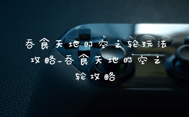 吞食天地时空之轮玩法攻略_吞食天地时空之轮攻略