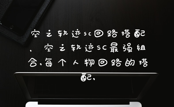 空之轨迹sc回路搭配,空之轨迹SC最强组合,每个人物回路的搭配,