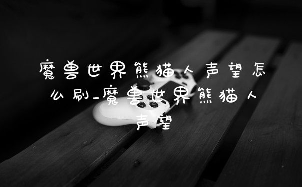 魔兽世界熊猫人声望怎么刷_魔兽世界熊猫人声望