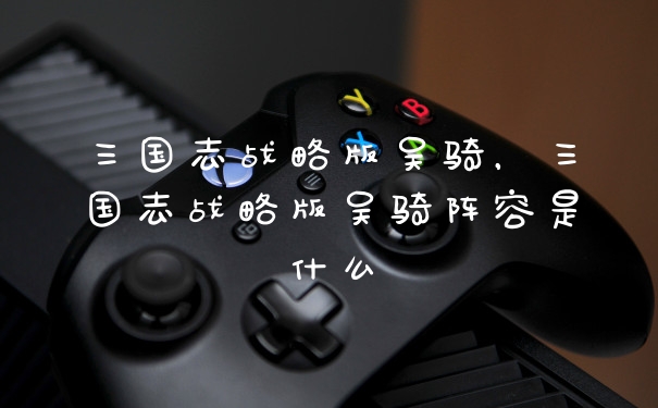 三国志战略版吴骑,三国志战略版吴骑阵容是什么
