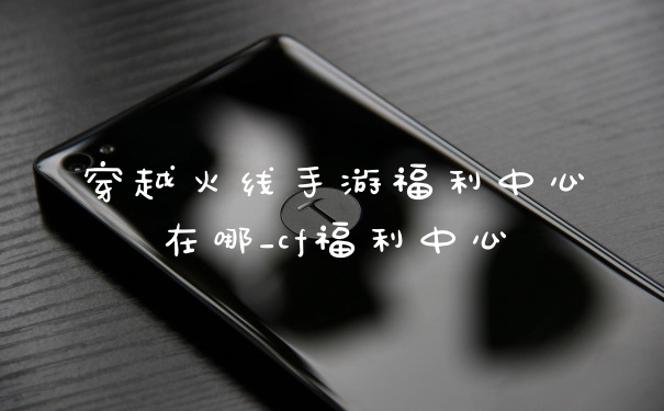穿越火线手游福利中心在哪_cf福利中心