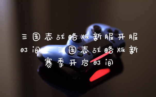 三国志战略版新服开服时间,三国志战略版新赛季开启时间