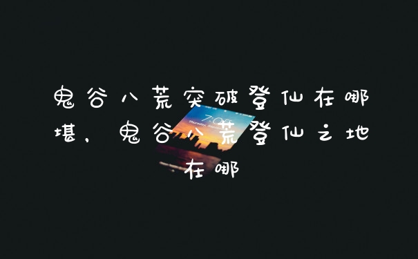 鬼谷八荒突破登仙在哪堪,鬼谷八荒登仙之地在哪
