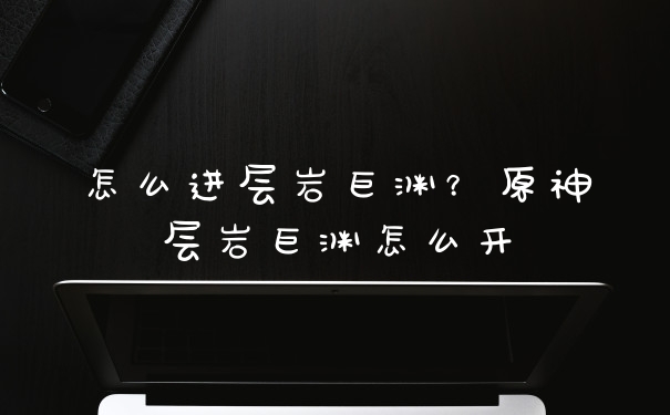 怎么进层岩巨渊?原神层岩巨渊怎么开