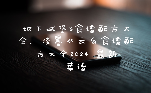 地下城堡3食谱配方大全，淡墨水云乡食谱配方大全2024 最新菜谱