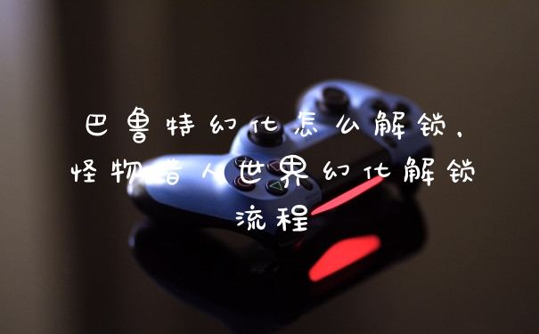 巴鲁特幻化怎么解锁,怪物猎人世界幻化解锁流程