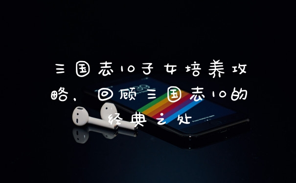 三国志10子女培养攻略,回顾三国志10的经典之处