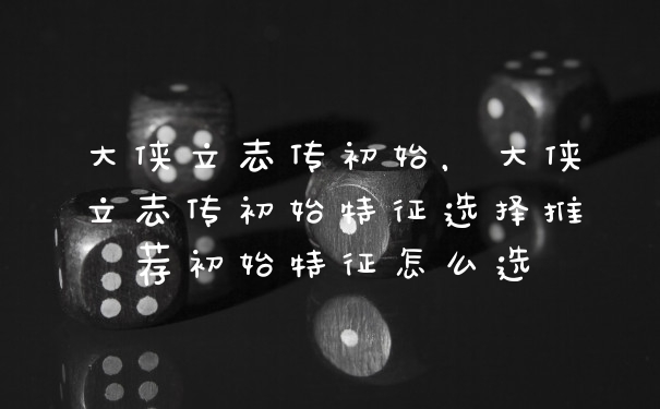 大侠立志传初始,大侠立志传初始特征选择推荐初始特征怎么选