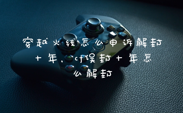 穿越火线怎么申诉解封十年，cf误封十年怎么解封