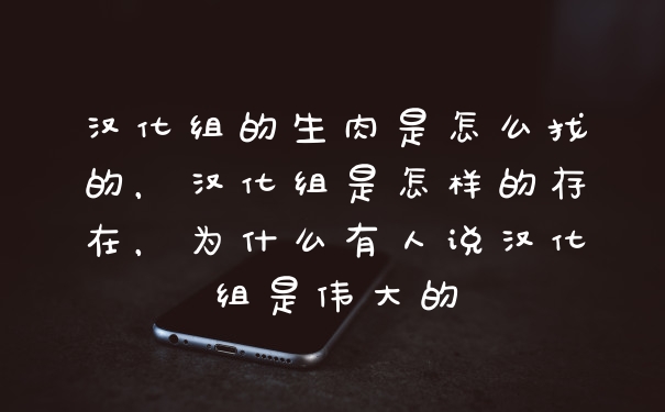 汉化组的生肉是怎么找的,汉化组是怎样的存在,为什么有人说汉化组是伟大的