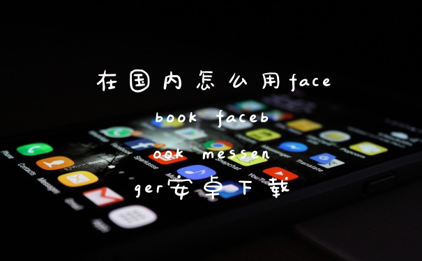 在国内怎么用facebook facebook messenger安卓下载