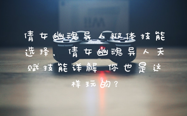 倩女幽魂异人附体技能选择,倩女幽魂异人天赋技能详解 你也是这样玩的?