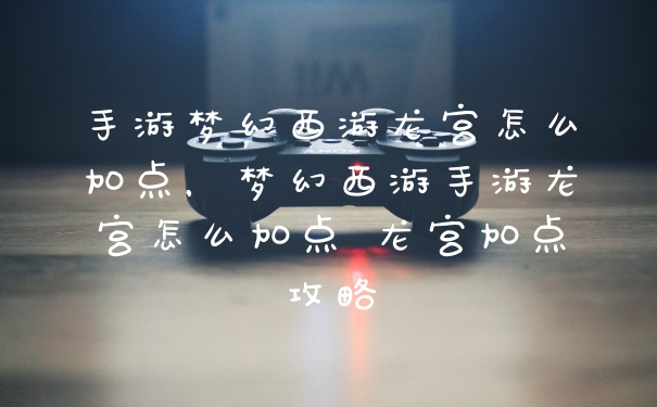 手游梦幻西游龙宫怎么加点,梦幻西游手游龙宫怎么加点 龙宫加点攻略