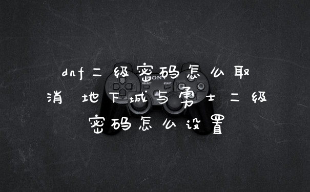 dnf二级密码怎么取消 地下城与勇士二级密码怎么设置