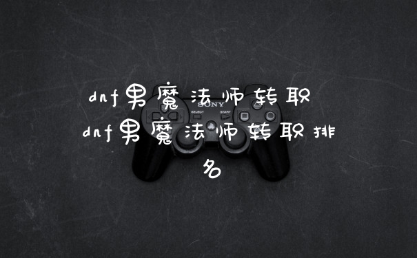 dnf男魔法师转职 dnf男魔法师转职排名
