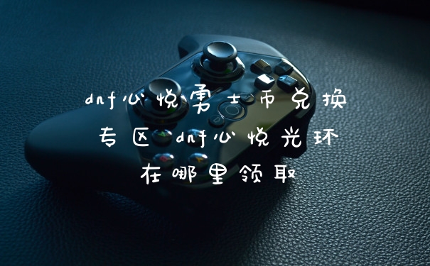 dnf心悦勇士币兑换专区 dnf心悦光环在哪里领取