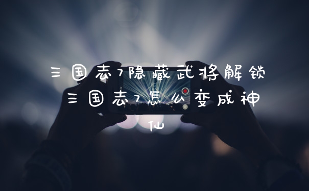 三国志7隐藏武将解锁 三国志7怎么变成神仙
