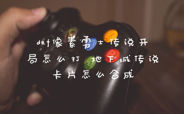 dnf像素勇士传说开局怎么打 地下城传说卡片怎么合成