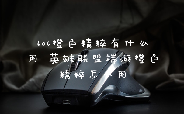 lol橙色精粹有什么用 英雄联盟端游橙色精粹怎么用