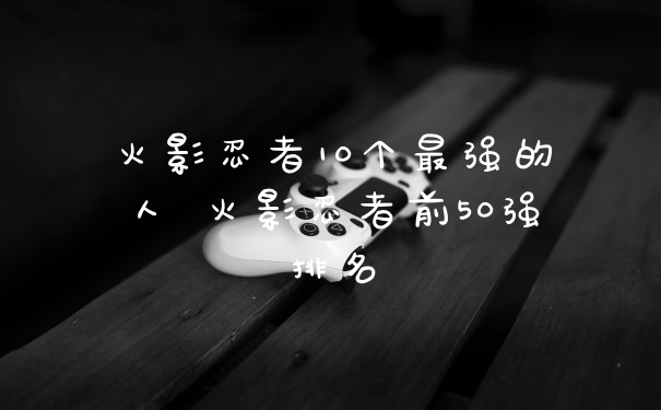 火影忍者10个最强的人 火影忍者前50强排名