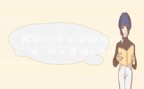 我和好友之间的换q游戏 什么是换Q游戏