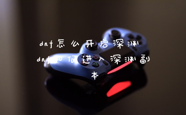 dnf怎么开启深渊 dnf如何进入深渊副本