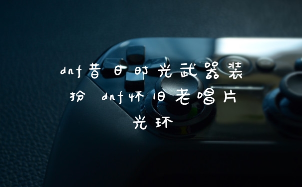 dnf昔日时光武器装扮 dnf怀旧老唱片光环