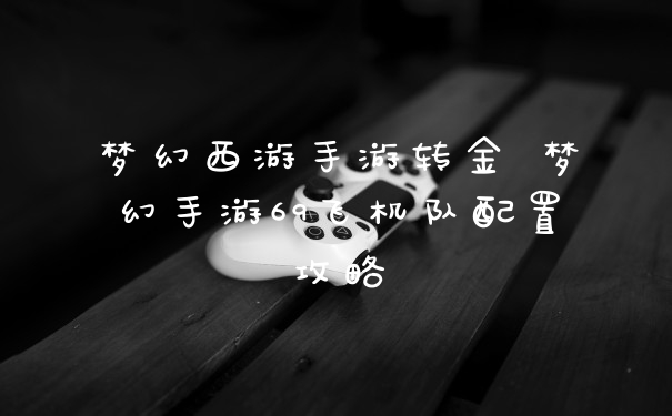 梦幻西游手游转金 梦幻手游69飞机队配置攻略