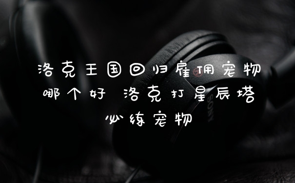 洛克王国回归雇佣宠物哪个好 洛克打星辰塔必练宠物