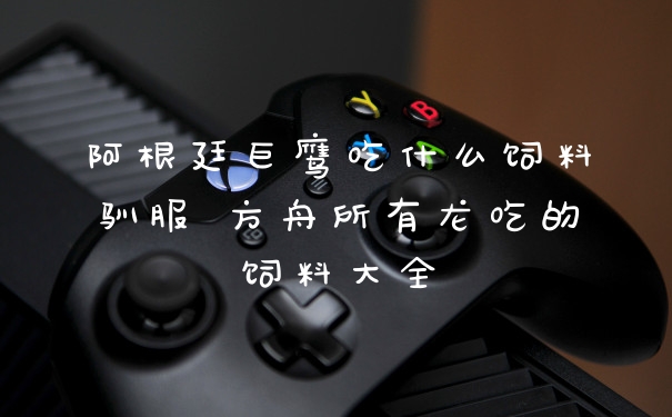 阿根廷巨鹰吃什么饲料驯服 方舟所有龙吃的饲料大全