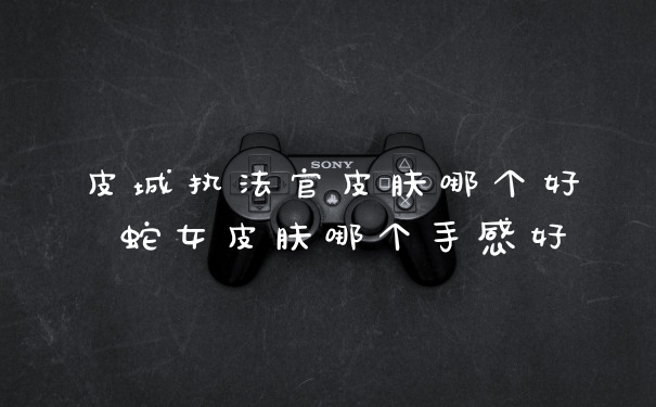 皮城执法官皮肤哪个好 蛇女皮肤哪个手感好