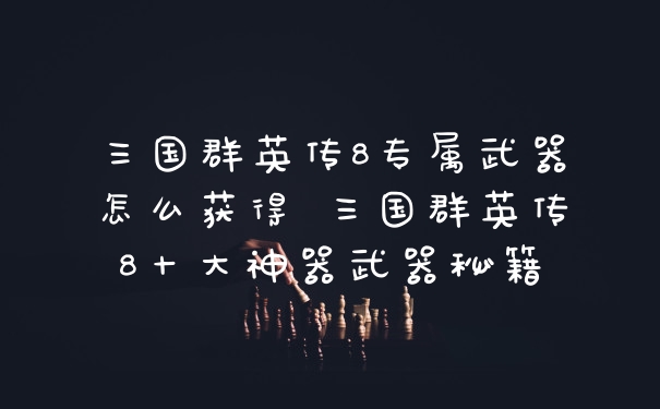 三国群英传8专属武器怎么获得 三国群英传8十大神器武器秘籍