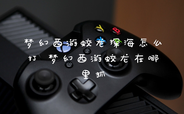 梦幻西游蛟龙探海怎么打 梦幻西游蛟龙在哪里抓