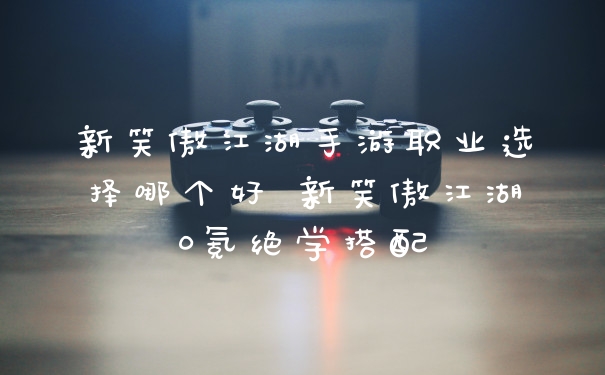 新笑傲江湖手游职业选择哪个好 新笑傲江湖0氪绝学搭配