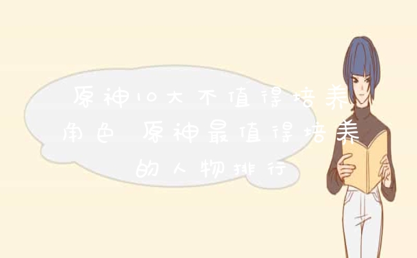 原神10大不值得培养角色 原神最值得培养的人物排行